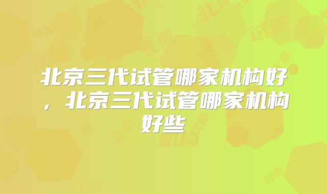 北京三代试管哪家机构好，北京三代试管哪家机构好些