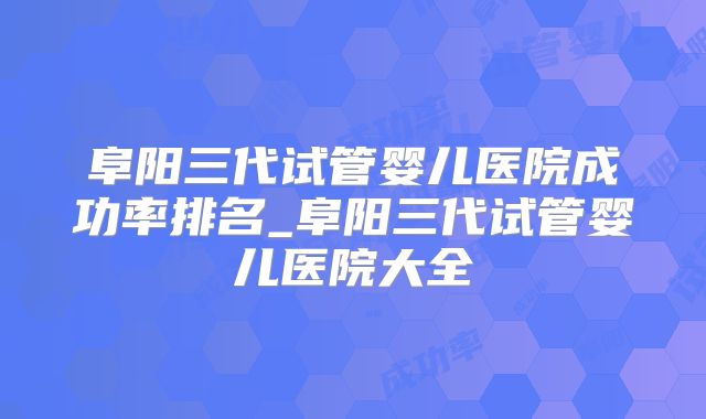 阜阳三代试管婴儿医院成功率排名_阜阳三代试管婴儿医院大全