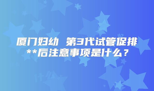 厦门妇幼 第3代试管促排**后注意事项是什么？