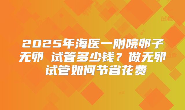 2025年海医一附院卵子无卵�试管多少钱？做无卵�试管如何节省花费