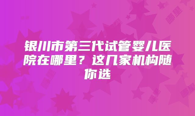 银川市第三代试管婴儿医院在哪里?这几家机构随你选