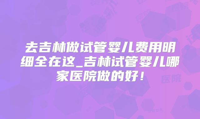 去吉林做试管婴儿费用明细全在这_吉林试管婴儿哪家医院做的好！