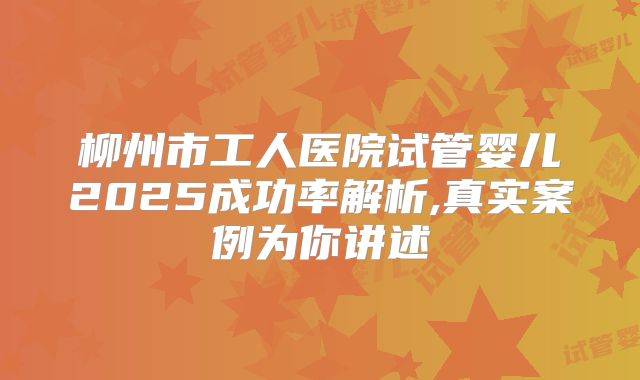 柳州市工人医院试管婴儿2025成功率解析,真实案例为你讲述