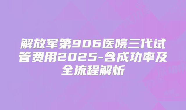 解放军第906医院三代试管费用2025-含成功率及全流程解析