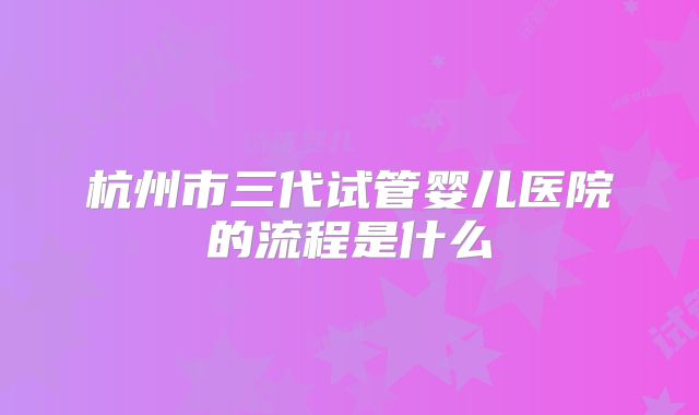 杭州市三代试管婴儿医院的流程是什么