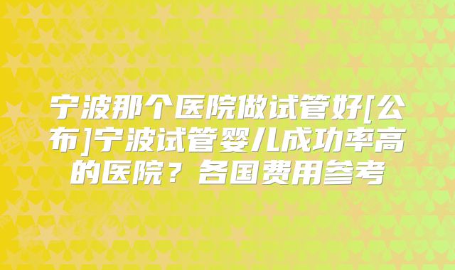 宁波那个医院做试管好[公布]宁波试管婴儿成功率高的医院？各国费用参考