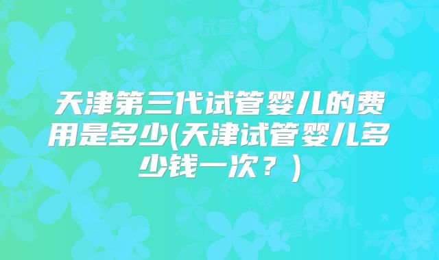 天津第三代试管婴儿的费用是多少(天津试管婴儿多少钱一次？)