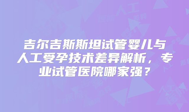 吉尔吉斯斯坦试管婴儿与人工受孕技术差异解析,专业试管医院哪家强?