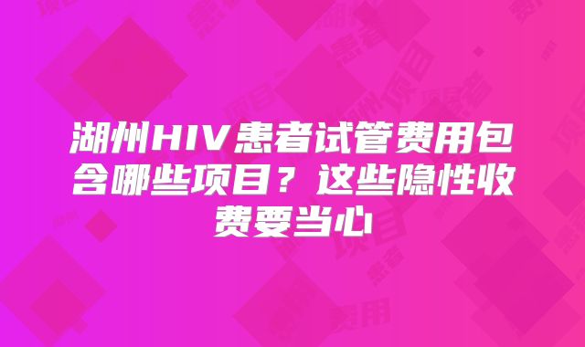 湖州HIV患者试管费用包含哪些项目？这些隐性收费要当心