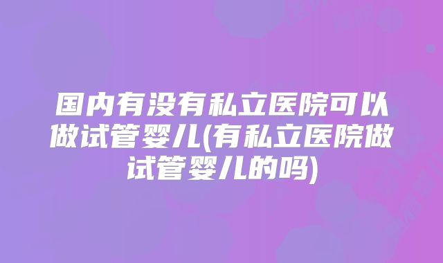 国内有没有私立医院可以做试管婴儿(有私立医院做试管婴儿的吗)