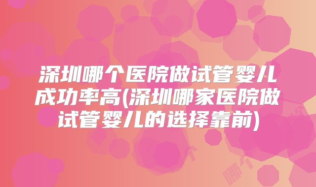 深圳哪个医院做试管婴儿成功率高(深圳哪家医院做试管婴儿的选择靠前)