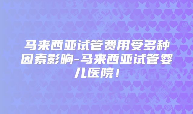 马来西亚试管费用受多种因素影响-马来西亚试管婴儿医院！