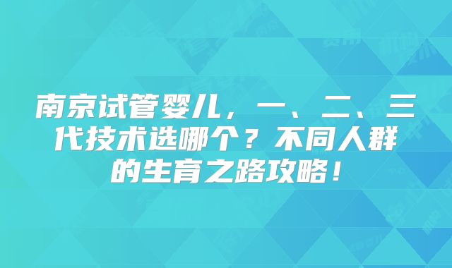 南京试管婴儿，一、二、三代技术选哪个？不同人群的生育之路攻略！