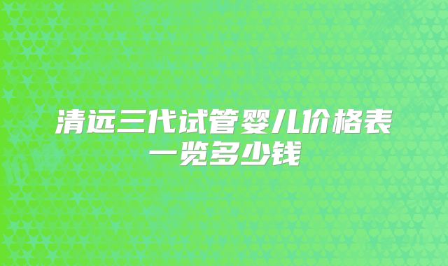 清远三代试管婴儿价格表一览多少钱