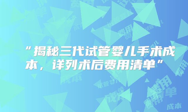 “揭秘三代试管婴儿手术成本，详列术后费用清单”