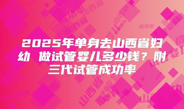 2025年单身去山西省妇幼 做试管婴儿多少钱？附三代试管成功率