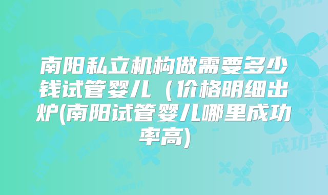 南阳私立机构做需要多少钱试管婴儿(价格明细出炉(南阳试管婴儿哪里成功率高)