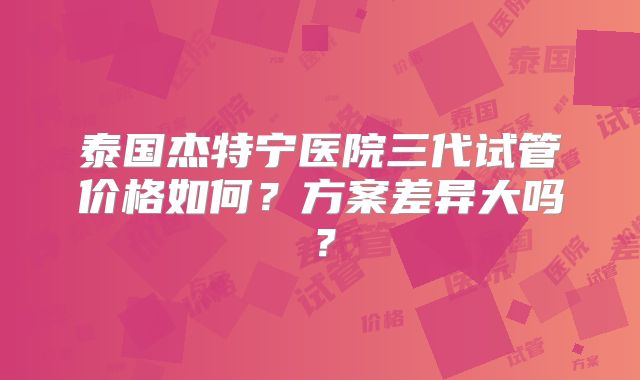 泰国杰特宁医院三代试管价格如何？方案差异大吗？