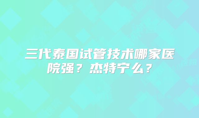 三代泰国试管技术哪家医院强?杰特宁么?