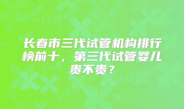 长春市三代试管机构排行榜前十，第三代试管婴儿贵不贵？