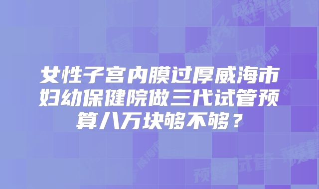 女性子宫内膜过厚威海市妇幼保健院做三代试管预算八万块够不够?