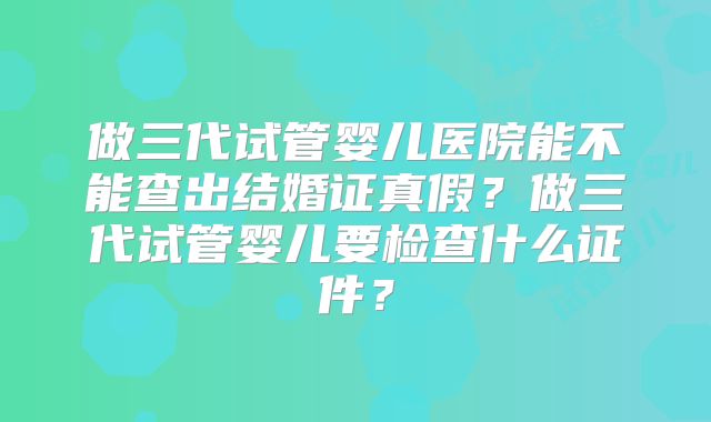 做三代试管婴儿医院能不能查出结婚证真假?做三代试管婴儿要检查什么证件?