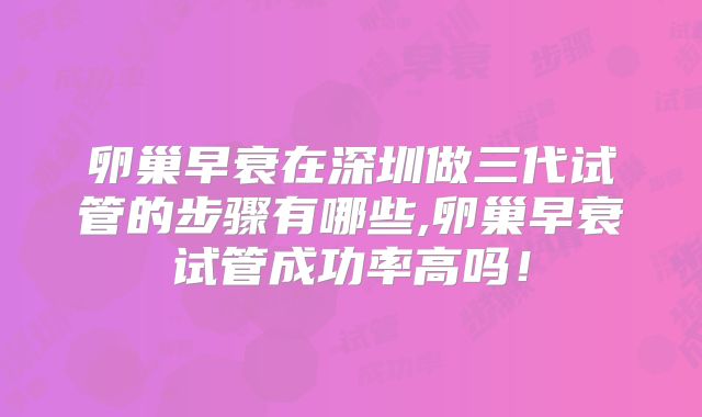 卵巢早衰在深圳做三代试管的步骤有哪些,卵巢早衰试管成功率高吗！