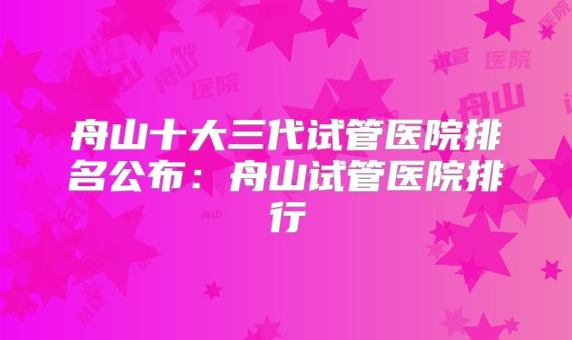 舟山十大三代试管医院排名公布：舟山试管医院排行