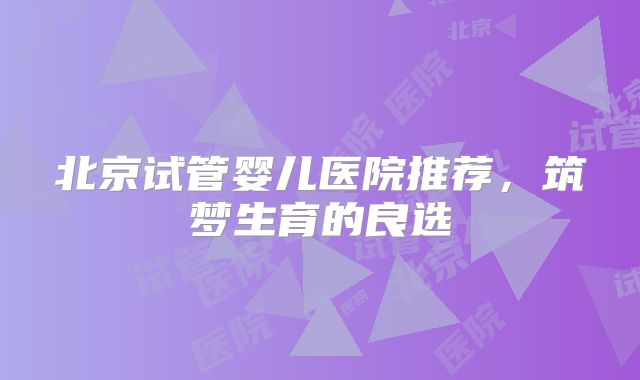 北京试管婴儿医院推荐，筑梦生育的良选