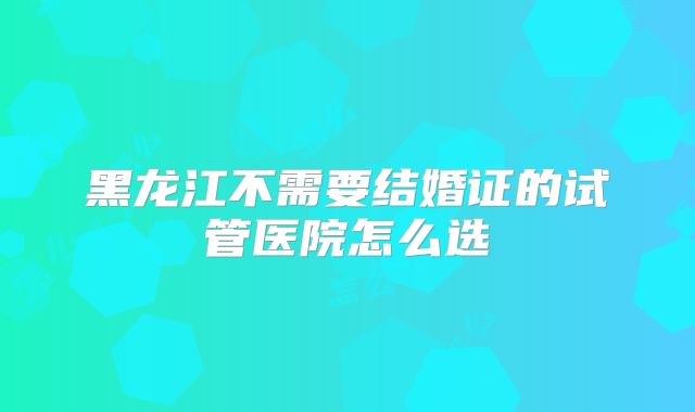 黑龙江不需要结婚证的试管医院怎么选