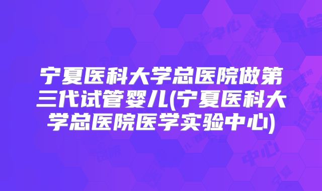 宁夏医科大学总医院做第三代试管婴儿(宁夏医科大学总医院医学实验中心)