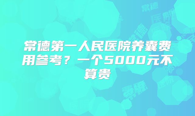 常德第一人民医院养囊费用参考？一个5000元不算贵