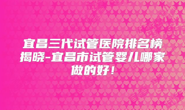宜昌三代试管医院排名榜揭晓-宜昌市试管婴儿哪家做的好！