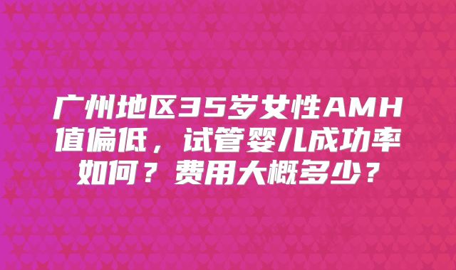 广州地区35岁女性AMH值偏低，试管婴儿成功率如何？费用大概多少？