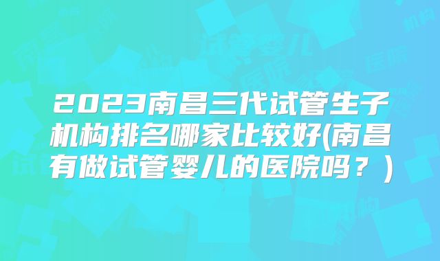 2023南昌三代试管生子机构排名哪家比较好(南昌有做试管婴儿的医院吗?)