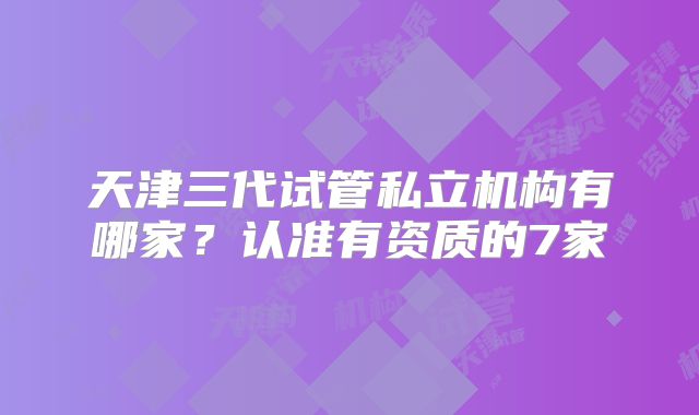 天津三代试管私立机构有哪家?认准有资质的7家