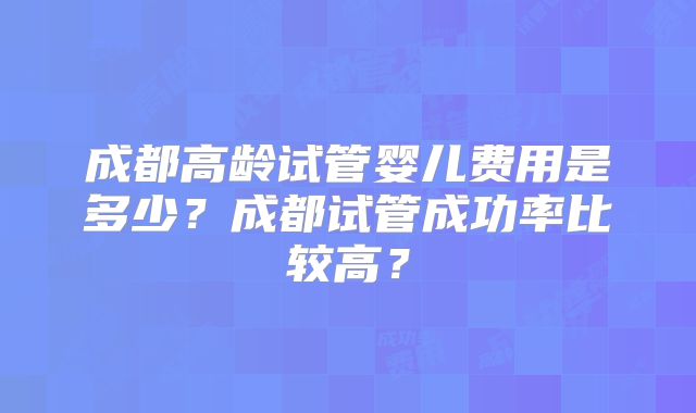 成都高龄试管婴儿费用是多少？成都试管成功率比较高？