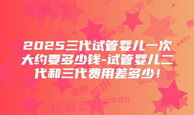 2025三代试管婴儿一次大约要多少钱-试管婴儿二代和三代费用差多少！