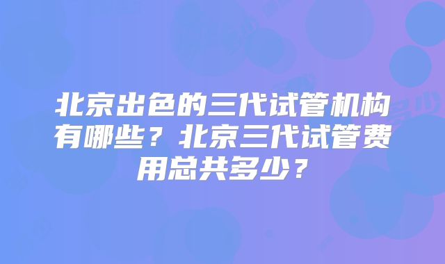 北京出色的三代试管机构有哪些？北京三代试管费用总共多少？