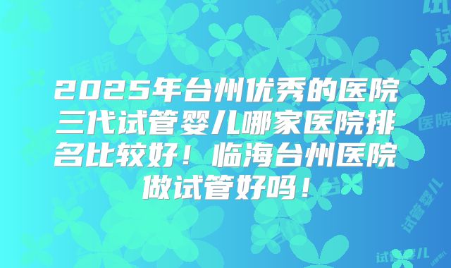 2025年台州优秀的医院三代试管婴儿哪家医院排名比较好！临海台州医院做试管好吗！