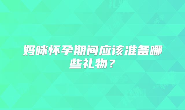 妈咪怀孕期间应该准备哪些礼物？