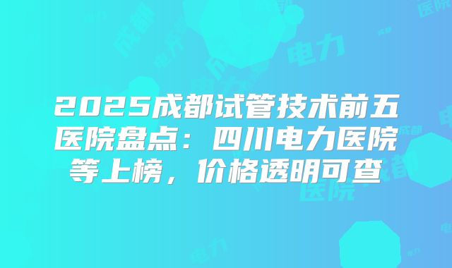 2025成都试管技术前五医院盘点：四川电力医院等上榜，价格透明可查