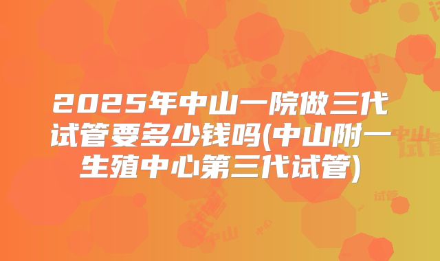 2025年中山一院做三代试管要多少钱吗(中山附一生殖中心第三代试管)