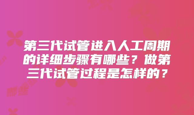 第三代试管进入人工周期的详细步骤有哪些？做第三代试管过程是怎样的？
