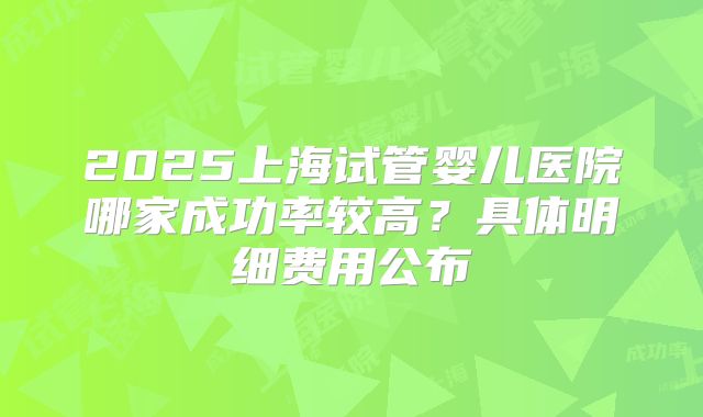 2025上海试管婴儿医院哪家成功率较高？具体明细费用公布