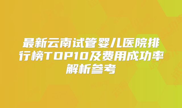 最新云南试管婴儿医院排行榜TOP10及费用成功率解析参考
