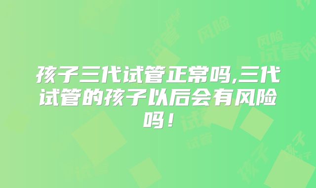 孩子三代试管正常吗,三代试管的孩子以后会有风险吗！