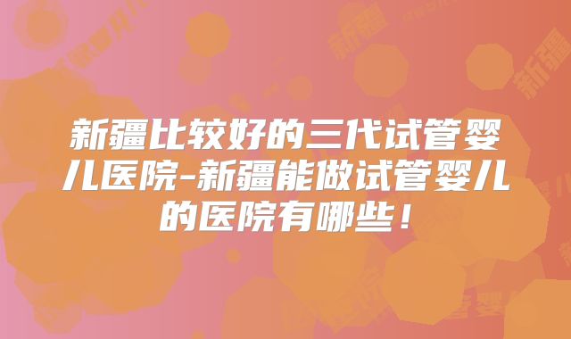 新疆比较好的三代试管婴儿医院-新疆能做试管婴儿的医院有哪些！