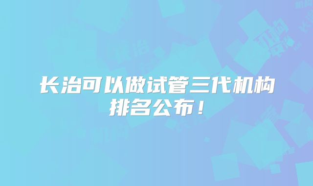 长治可以做试管三代机构排名公布！