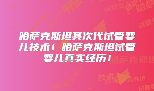 哈萨克斯坦其次代试管婴儿技术！哈萨克斯坦试管婴儿真实经历！